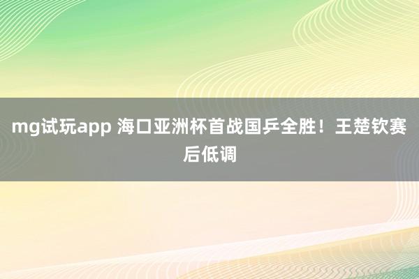 mg试玩app 海口亚洲杯首战国乒全胜！王楚钦赛后低调