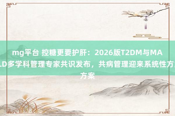 mg平台 控糖更要护肝：2026版T2DM与MASLD多学科管理专家共识发布，共病管理迎来系统性方案