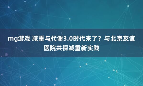 mg游戏 减重与代谢3.0时代来了？与北京友谊医院共探减重新实践