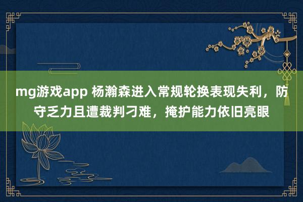 mg游戏app 杨瀚森进入常规轮换表现失利，防守乏力且遭裁判刁难，掩护能力依旧亮眼