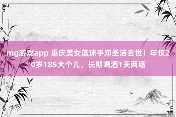 mg游戏app 重庆美女篮球手邓圣洁去世！年仅20岁185大个儿，长期喝酒1天两场