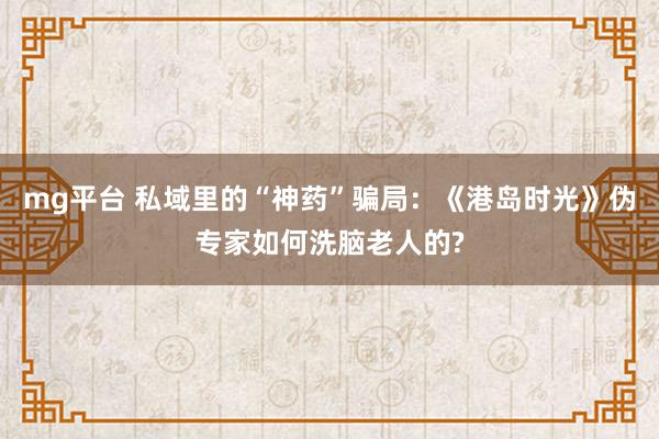 mg平台 私域里的“神药”骗局：《港岛时光》伪专家如何洗脑老人的?
