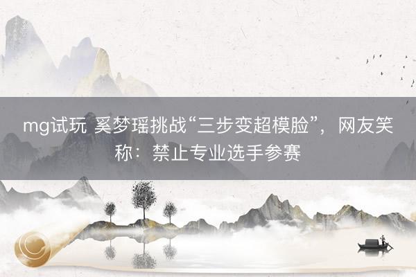 mg试玩 奚梦瑶挑战“三步变超模脸”，网友笑称：禁止专业选手参赛