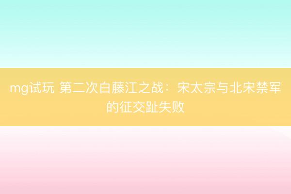 mg试玩 第二次白藤江之战：宋太宗与北宋禁军的征交趾失败
