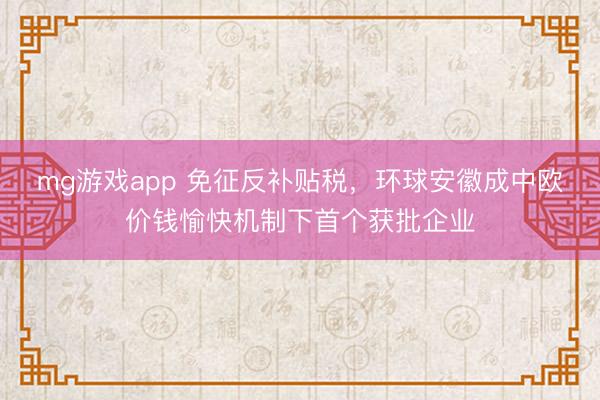 mg游戏app 免征反补贴税，环球安徽成中欧价钱愉快机制下首个获批企业