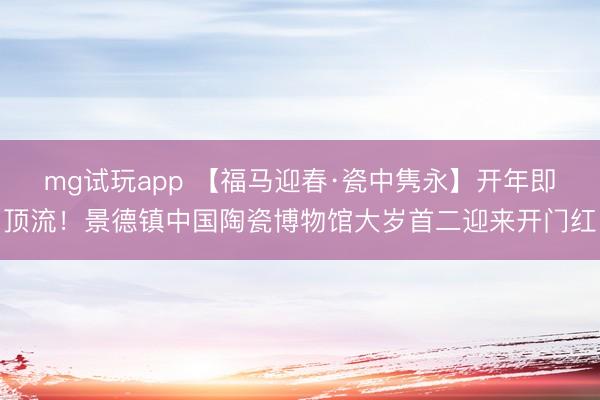 mg试玩app 【福马迎春·瓷中隽永】开年即顶流！景德镇中国陶瓷博物馆大岁首二迎来开门红