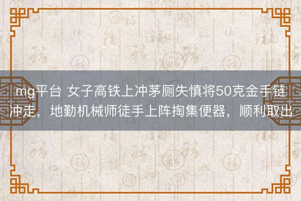 mg平台 女子高铁上冲茅厕失慎将50克金手链冲走,地勤机械师徒手上阵掏集便器,顺利取出