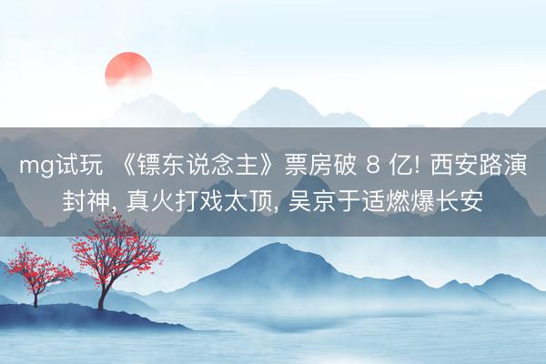 mg试玩 《镖东说念主》票房破 8 亿! 西安路演封神, 真火打戏太顶, 吴京于适燃爆长安