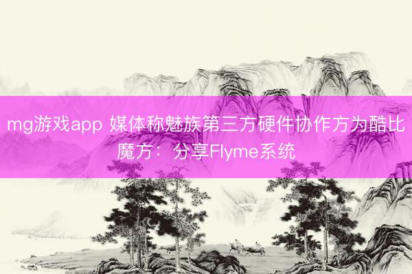 mg游戏app 媒体称魅族第三方硬件协作方为酷比魔方:分享Flyme系统