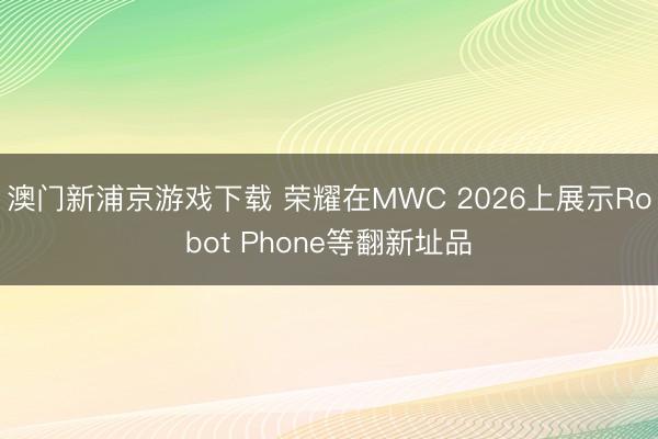 澳门新浦京游戏下载 荣耀在MWC 2026上展示Robot Phone等翻新址品