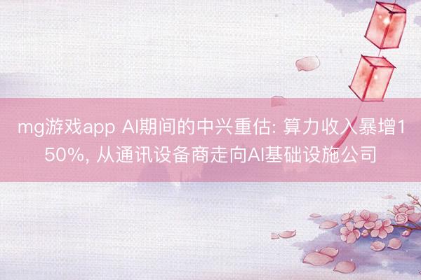 mg游戏app AI期间的中兴重估: 算力收入暴增150%， 从通讯设备商走向AI基础设施公司
